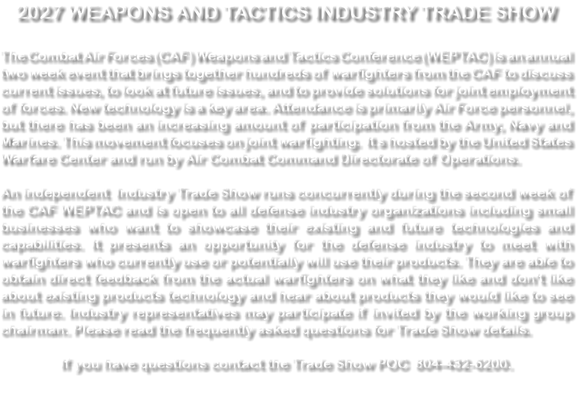 2027 WEAPONS AND TACTICS INDUSTRY TRADE SHOW The Combat Air Forces (CAF) Weapons and Tactics Conference (WEPTAC) is an annual two week event that brings together hundreds of warfighters from the CAF to discuss current issues, to look at future issues, and to provide solutions for joint employment of forces. New technology is a key area. Attendance is primarily Air Force personnel, but there has been an increasing amount of participation from the Army, Navy and Marines. This movement focuses on joint warfighting. It s hosted by the United States Warfare Center and run by Air Combat Command Directorate of Operations. An independent Industry Trade Show runs concurrently during the second week of the CAF WEPTAC and is open to all defense industry organizations including small businesses who want to showcase their existing and future technologies and capabilities. It presents an opportunity for the defense industry to meet with warfighters who currently use or potentially will use their products. They are able to obtain direct feedback from the actual warfighters on what they like and don't like about existing products technology and hear about products they would like to see in future. Industry representatives may participate if invited by the working group chairman. Please read the frequently asked questions for Trade Show details. If you have questions contact the Trade Show POC 804-432-6200. 