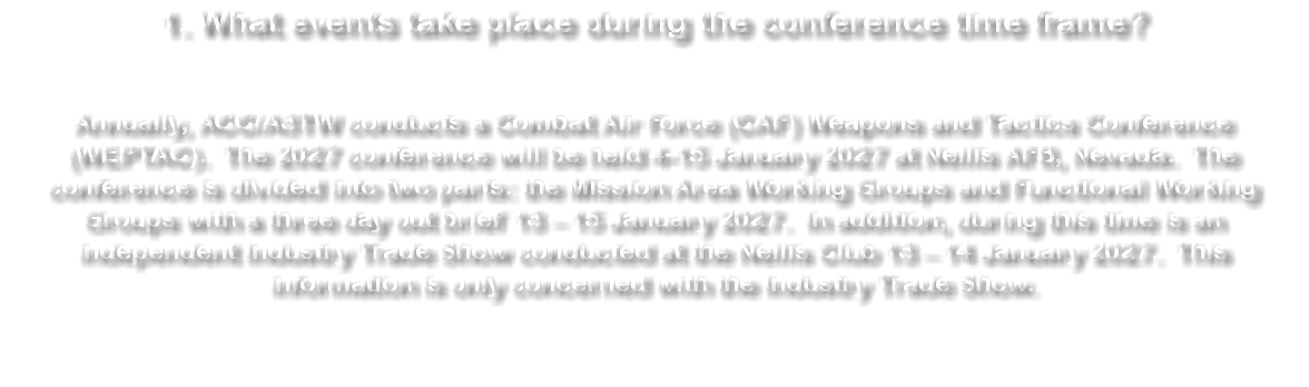 1. What events take place during the conference time frame? Annually, ACC/A3TW conducts a Combat Air Force (CAF) Weapons and Tactics Conference (WEPTAC). The 2027 conference will be held 4-15 January 2027 at Nellis AFB, Nevada. The conference is divided into two parts: the Mission Area Working Groups and Functional Working Groups with a three day out brief 13 – 15 January 2027. In addition, during this time is an independent Industry Trade Show conducted at the Nellis Club 13 – 14 January 2027. This information is only concerned with the Industry Trade Show.