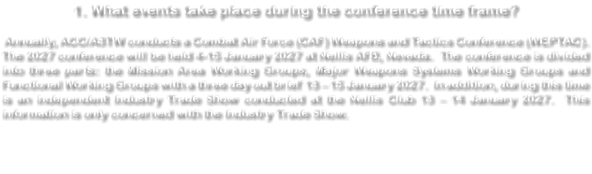 1. What events take place during the conference time frame? Annually, ACC/A3TW conducts a Combat Air Force (CAF) Weapons and Tactics Conference (WEPTAC). The 2027 conference will be held 4-15 January 2027 at Nellis AFB, Nevada. The conference is divided into three parts: the Mission Area Working Groups, Major Weapons Systems Working Groups and Functional Working Groups with a three day out brief 13 – 15 January 2027. In addition, during this time is an independent Industry Trade Show conducted at the Nellis Club 13 – 14 January 2027. This information is only concerned with the Industry Trade Show. 