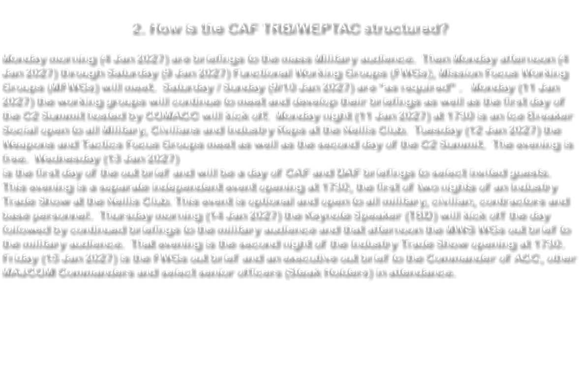 &nbsp;2. How is the CAF TRB/WEPTAC structured? Monday morning (4 Jan 2027) are briefings to the mass Military audience. Then Monday afternoon (4 Jan 2027) through Saturday (9 Jan 2027) Functional Working Groups (FWGs), Mission Focus Working Groups (MFWGs) will meet. Saturday / Sunday (9/10 Jan 2027) are “as required” . Monday (11 Jan 2027) the working groups will continue to meet and develop their briefings as well as the first day of the C2 Summit hosted by COMACC will kick off. Monday night (11 Jan 2027) at 1730 is an Ice Breaker Social open to all Military, Civilians and Industry Reps at the Nellis Club. Tuesday (12 Jan 2027) the Weapons and Tactics Focus Groups meet as well as the second day of the C2 Summit. The evening is free. Wednesday (13 Jan 2027) is the first day of the out brief and will be a day of CAF and DAF briefings to select invited guests. This evening is a separate independent event opening at 1730, the first of two nights of an Industry Trade Show at the Nellis Club. This event is optional and open to all military, civilian, contractors and base personnel. Thursday morning (14 Jan 2027) the Keynote Speaker (TBD) will kick off the day followed by continued briefings to the military audience and that afternoon the MWS WGs out brief to the military audience. That evening is the second night of the Industry Trade Show opening at 1730. Friday (15 Jan 2027) is the FWGs out brief and an executive out brief to the Commander of ACC, other MAJCOM Commanders and select senior officers (Steak Holders) in attendance. 