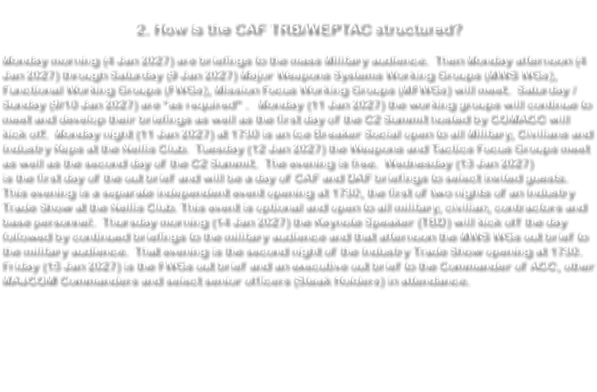 &nbsp;2. How is the CAF TRB/WEPTAC structured? Monday morning (4 Jan 2027) are briefings to the mass Military audience. Then Monday afternoon (4 Jan 2027) through Saturday (9 Jan 2027) Major Weapons Systems Working Groups (MWS WGs), Functional Working Groups (FWGs), Mission Focus Working Groups (MFWGs) will meet. Saturday / Sunday (9/10 Jan 2027) are “as required” . Monday (11 Jan 2027) the working groups will continue to meet and develop their briefings as well as the first day of the C2 Summit hosted by COMACC will kick off. Monday night (11 Jan 2027) at 1730 is an Ice Breaker Social open to all Military, Civilians and Industry Reps at the Nellis Club. Tuesday (12 Jan 2027) the Weapons and Tactics Focus Groups meet as well as the second day of the C2 Summit. The evening is free. Wednesday (13 Jan 2027) is the first day of the out brief and will be a day of CAF and DAF briefings to select invited guests. This evening is a separate independent event opening at 1730, the first of two nights of an Industry Trade Show at the Nellis Club. This event is optional and open to all military, civilian, contractors and base personnel. Thursday morning (14 Jan 2027) the Keynote Speaker (TBD) will kick off the day followed by continued briefings to the military audience and that afternoon the MWS WGs out brief to the military audience. That evening is the second night of the Industry Trade Show opening at 1730. Friday (15 Jan 2027) is the FWGs out brief and an executive out brief to the Commander of ACC, other MAJCOM Commanders and select senior officers (Steak Holders) in attendance. 