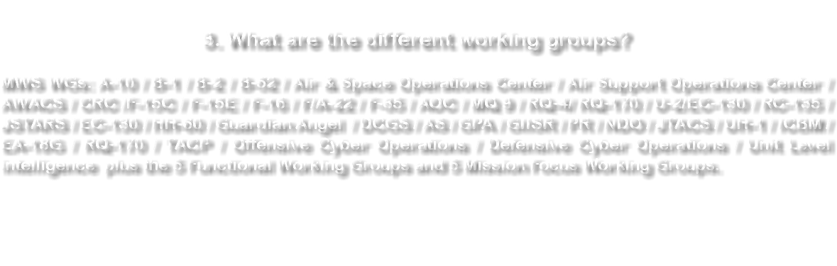 &nbsp;3. What are the different working groups? MWS WGs: A-10 / B-1 / B-2 / B-52 / Air & Space Operations Center / Air Support Operations Center / AWACS / CRC /F-15C / F-15E / F-16 / F/A-22 / F-35 / AOC / MQ 9 / RQ-4/ RQ-170 / U-2/EC-130 / RC-135 / JSTARS / EC-130 / HH-60 / Guardian Angel / DCGS / AS / GPA / GIISR / PR / NDO / JTACS / UH-1 / ICBM /EA-18G / RQ-170 / TACP / Offensive Cyber Operations / Defensive Cyber Operations / Unit Level intelligence plus the 5 Functional Working Groups and 5 Mission Focus Working Groups. 