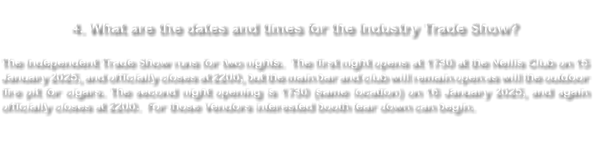  4. What are the dates and times for the Industry Trade Show? The Independent Trade Show runs for two nights. The first night opens at 1730 at the Nellis Club on 15 January 2025, and officially closes at 2200, but the main bar and club will remain open as will the outdoor fire pit for cigars. The second night opening is 1730 (same location) on 16 January 2025, and again officially closes at 2200. For those Vendors interested booth tear down can begin. 