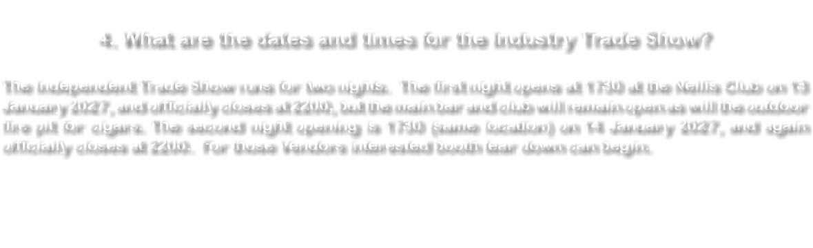 &nbsp;4. What are the dates and times for the Industry Trade Show? The Independent Trade Show runs for two nights. The first night opens at 1730 at the Nellis Club on 13 January 2027, and officially closes at 2200, but the main bar and club will remain open as will the outdoor fire pit for cigars. The second night opening is 1730 (same location) on 14 January 2027, and again officially closes at 2200. For those Vendors interested booth tear down can begin. 