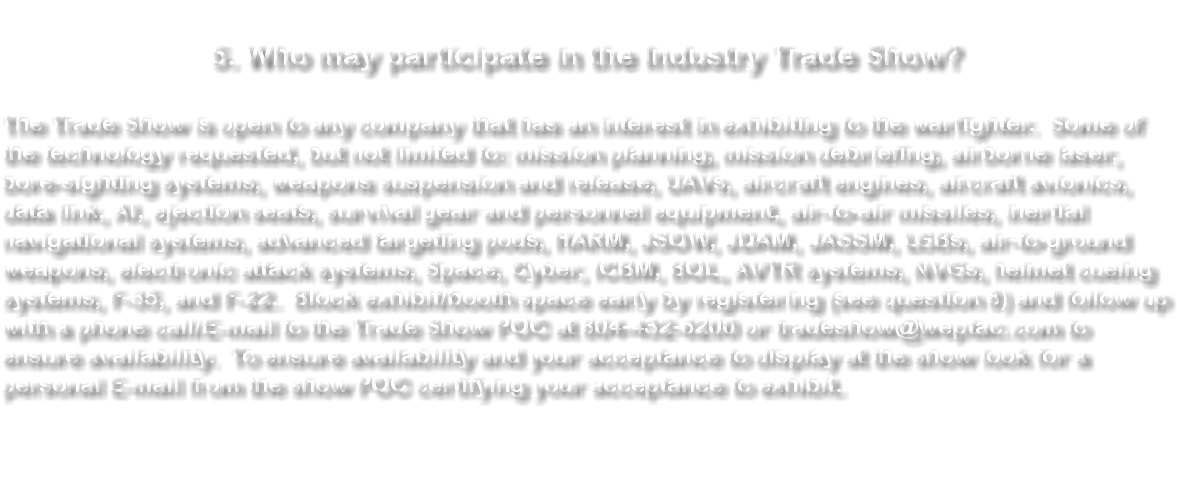 &nbsp;5. Who may participate in the Industry Trade Show? The Trade Show is open to any company that has an interest in exhibiting to the warfighter. Some of the technology requested, but not limited to: mission planning, mission debriefing, airborne laser, bore-sighting systems, weapons suspension and release, UAVs, aircraft engines, aircraft avionics, data link, AI, ejection seats, survival gear and personnel equipment, air-to-air missiles, inertial navigational systems, advanced targeting pods, HARM, JSOW, JDAM, JASSM, LGBs, air-to-ground weapons, electronic attack systems, Space, Cyber, ICBM, BOL, AVTR systems, NVGs, helmet cueing systems, F-35, and F-22. Block exhibit/booth space early by registering (see question 8) and follow up with a phone call/E-mail to the Trade Show POC at 804-432-6200 or tradeshow@weptac.com to ensure availability. To ensure availability and your acceptance to display at the show look for a personal E-mail from the show POC certifying your acceptance to exhibit. 