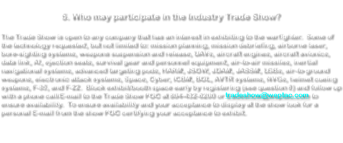 &nbsp;5. Who may participate in the Industry Trade Show? The Trade Show is open to any company that has an interest in exhibiting to the warfighter. Some of the technology requested, but not limited to: mission planning, mission debriefing, airborne laser, bore-sighting systems, weapons suspension and release, UAVs, aircraft engines, aircraft avionics, data link, AI, ejection seats, survival gear and personnel equipment, air-to-air missiles, inertial navigational systems, advanced targeting pods, HARM, JSOW, JDAM, JASSM, LGBs, air-to-ground weapons, electronic attack systems, Space, Cyber, ICBM, BOL, AVTR systems, NVGs, helmet cueing systems, F-35, and F-22. Block exhibit/booth space early by registering (see question 8) and follow up with a phone call/E-mail to the Trade Show POC at 804-432-6200 or tradeshow@weptac.com to ensure availability. To ensure availability and your acceptance to display at the show look for a personal E-mail from the show POC certifying your acceptance to exhibit. 