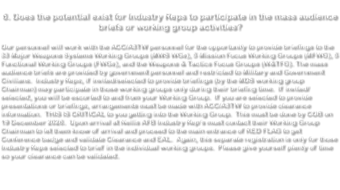 &nbsp;6. Does the potential exist for Industry Reps to participate in the mass audience briefs or working group activities? Our personnel will work with the ACC/A3TW personnel for the opportunity to provide briefings to the 33 Major Weapons Systems Working Groups (MWS WGs), 5 Mission Focus Working Groups (MFWG), 5 Functional Working Groups (FWGs), and the Weapons & Tactics Focus Groups (W&TFG). The mass audience briefs are provided by government personnel and restricted to Military and Government Civilians. Industry Reps, if invited/selected to provide briefings (by the MDS working group Chairman) may participate in those working groups only during their briefing time. If invited/selected, you will be escorted to and from your Working Group. If you are selected to provide presentations or briefings, arrangements must be made with ACC/A3TW to provide clearance information. THIS IS CRITICAL to you getting into the Working Group. This must be done by COB on 19 December 2026. Upon arrival at Nellis AFB Industry Rep’s must contact their Working Group Chairman to let them know of arrival and proceed to the main entrance of RED FLAG to get Conference badge and validate Clearance and EAL. Again, this separate registration is only for those Industry Reps selected to brief in the individual working groups. Please give yourself plenty of time so your clearance can be validated. 