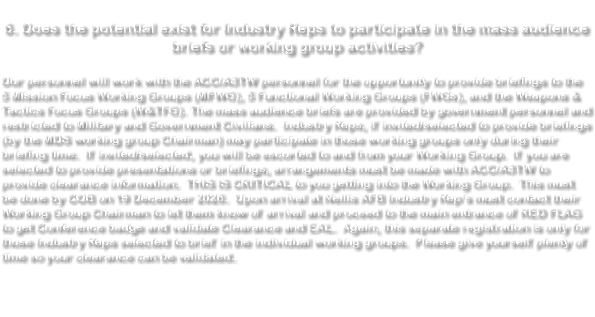 &nbsp;6. Does the potential exist for Industry Reps to participate in the mass audience briefs or working group activities? Our personnel will work with the ACC/A3TW personnel for the opportunity to provide briefings to the 5 Mission Focus Working Groups (MFWG), 5 Functional Working Groups (FWGs), and the Weapons & Tactics Focus Groups (W&TFG). The mass audience briefs are provided by government personnel and restricted to Military and Government Civilians. Industry Reps, if invited/selected to provide briefings (by the MDS working group Chairman) may participate in those working groups only during their briefing time. If invited/selected, you will be escorted to and from your Working Group. If you are selected to provide presentations or briefings, arrangements must be made with ACC/A3TW to provide clearance information. THIS IS CRITICAL to you getting into the Working Group. This must be done by COB on 19 December 2026. Upon arrival at Nellis AFB Industry Rep’s must contact their Working Group Chairman to let them know of arrival and proceed to the main entrance of RED FLAG to get Conference badge and validate Clearance and EAL. Again, this separate registration is only for those Industry Reps selected to brief in the individual working groups. Please give yourself plenty of time so your clearance can be validated. 