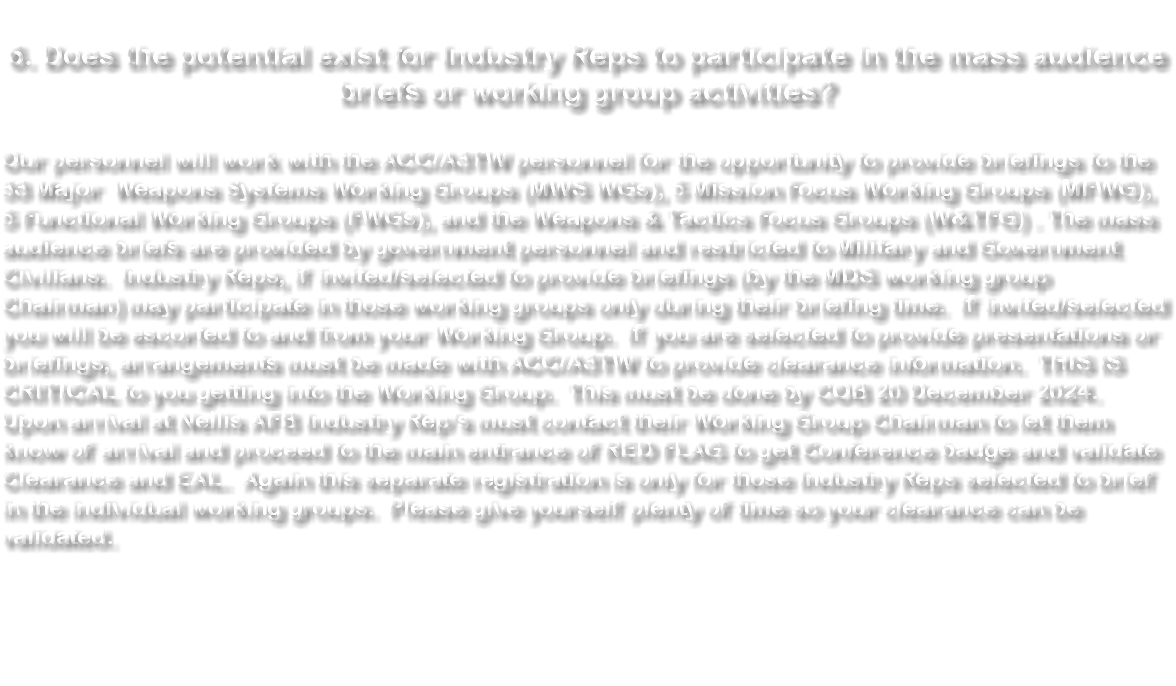  6. Does the potential exist for Industry Reps to participate in the mass audience briefs or working group activities? Our personnel will work with the ACC/A3TW personnel for the opportunity to provide briefings to the 33 Major Weapons Systems Working Groups (MWS WGs), 5 Mission Focus Working Groups (MFWG), 5 Functional Working Groups (FWGs), and the Weapons & Tactics Focus Groups (W&TFG) . The mass audience briefs are provided by government personnel and restricted to Military and Government Civilians. Industry Reps, if invited/selected to provide briefings (by the MDS working group Chairman) may participate in those working groups only during their briefing time. If invited/selected you will be escorted to and from your Working Group. If you are selected to provide presentations or briefings, arrangements must be made with ACC/A3TW to provide clearance information. THIS IS CRITICAL to you getting into the Working Group. This must be done by COB 20 December 2024. Upon arrival at Nellis AFB Industry Rep’s must contact their Working Group Chairman to let them know of arrival and proceed to the main entrance of RED FLAG to get Conference badge and validate Clearance and EAL. Again this separate registration is only for those Industry Reps selected to brief in the individual working groups. Please give yourself plenty of time so your clearance can be validated. 