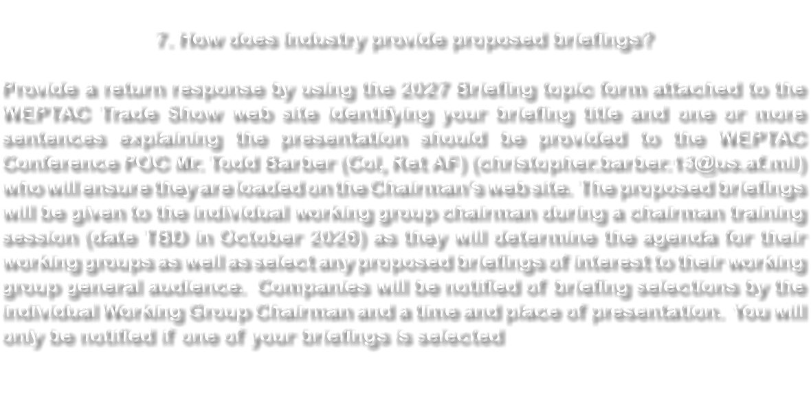 &nbsp;7. How does Industry provide proposed briefings? Provide a return response by using the 2027 Briefing topic form attached to the WEPTAC Trade Show web site identifying your briefing title and one or more sentences explaining the presentation should be provided to the WEPTAC Conference POC Mr. Todd Barber (Col, Ret AF) (christopher.barber.13@us.af.mil) who will ensure they are loaded on the Chairman’s web site. The proposed briefings will be given to the individual working group chairman during a chairman training session (date TBD in October 2026) as they will determine the agenda for their working groups as well as select any proposed briefings of interest to their working group general audience. Companies will be notified of briefing selections by the individual Working Group Chairman and a time and place of presentation. You will only be notified if one of your briefings is selected 