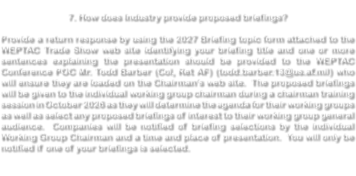 &nbsp;7. How does Industry provide proposed briefings? Provide a return response by using the 2027 Briefing topic form attached to the WEPTAC Trade Show web site identifying your briefing title and one or more sentences explaining the presentation should be provided to the WEPTAC Conference POC Mr. Todd Barber (Col, Ret AF) (todd.barber.13@us.af.mil) who will ensure they are loaded on the Chairman’s web site. The proposed briefings will be given to the individual working group chairman during a chairman training session in October 2026 as they will determine the agenda for their working groups as well as select any proposed briefings of interest to their working group general audience. Companies will be notified of briefing selections by the individual Working Group Chairman and a time and place of presentation. You will only be notified if one of your briefings is selected. 