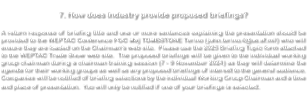  7. How does Industry provide proposed briefings? A return response of briefing title and one or more sentences explaining the presentation should be provided to the WEPTAC Conference POC Maj TOMBSTONE Terino (john.terino.4@us.af.mil) who will ensure they are loaded on the Chairman’s web site. Please use the 2025 Briefing Topic form attached to the WEPTAC Trade Show web site. The proposed briefings will be given to the individual working group chairman during a chairman training session (7 - 9 November 2024) as they will determine the agenda for their working groups as well as any proposed briefings of interest to the general audience. Companies will be notified of briefing selections by the individual Working Group Chairman and a time and place of presentation. You will only be notified if one of your briefings is selected. 