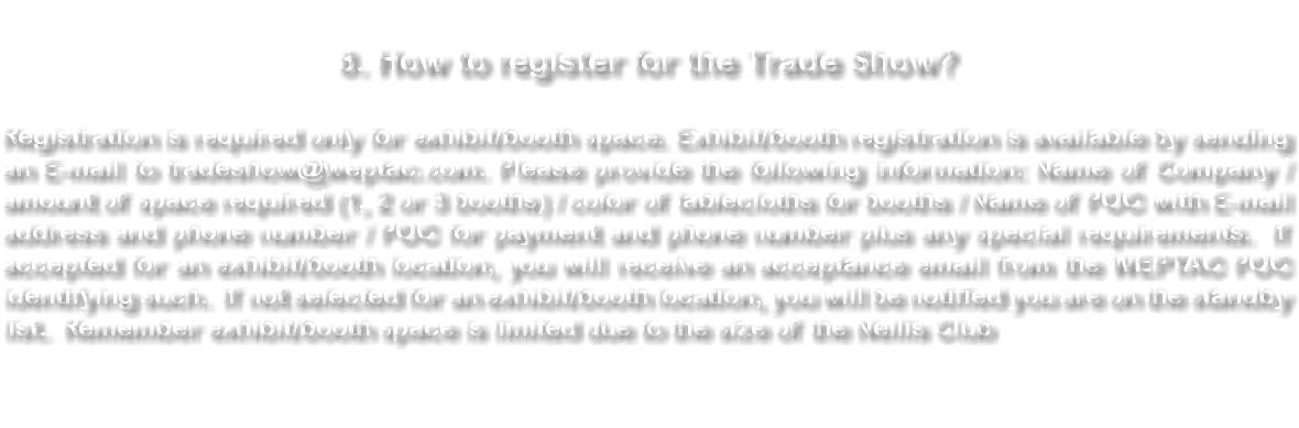 &nbsp;8. How to register for the Trade Show? Registration is required only for exhibit/booth space. Exhibit/booth registration is available by sending an E-mail to tradeshow@weptac.com. Please provide the following information: Name of Company / amount of space required (1, 2 or 3 booths) / color of tablecloths for booths / Name of POC with E-mail address and phone number / POC for payment and phone number plus any special requirements. If accepted for an exhibit/booth location, you will receive an acceptance email from the WEPTAC POC identifying such. If not selected for an exhibit/booth location, you will be notified you are on the standby list. Remember exhibit/booth space is limited due to the size of the Nellis Club 