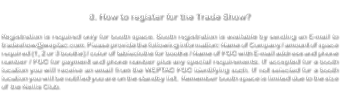  8. How to register for the Trade Show? Registration is required only for booth space. Booth registration is available by sending an E-mail to tradeshow@weptac.com. Please provide the following information: Name of Company / amount of space required (1, 2 or 3 booths) / color of tablecloths for booths / Name of POC with E-mail address and phone number / POC for payment and phone number plus any special requirements. If accepted for a booth location you will receive an email from the WEPTAC POC identifying such. If not selected for a booth location you will be notified you are on the standby list. Remember booth space is limited due to the size of the Nellis Club. 
