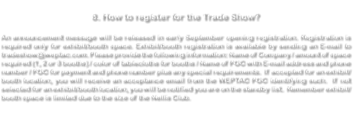 &nbsp;8. How to register for the Trade Show? An announcement message will be released in early September opening registration. Registration is required only for exhibit/booth space. Exhibit/booth registration is available by sending an E-mail to tradeshow@weptac.com. Please provide the following information: Name of Company / amount of space required (1, 2 or 3 booths) / color of tablecloths for booths / Name of POC with E-mail address and phone number / POC for payment and phone number plus any special requirements. If accepted for an exhibit/booth location, you will receive an acceptance email from the WEPTAC POC identifying such. If not selected for an exhibit/booth location, you will be notified you are on the standby list. Remember exhibit/booth space is limited due to the size of the Nellis Club. 