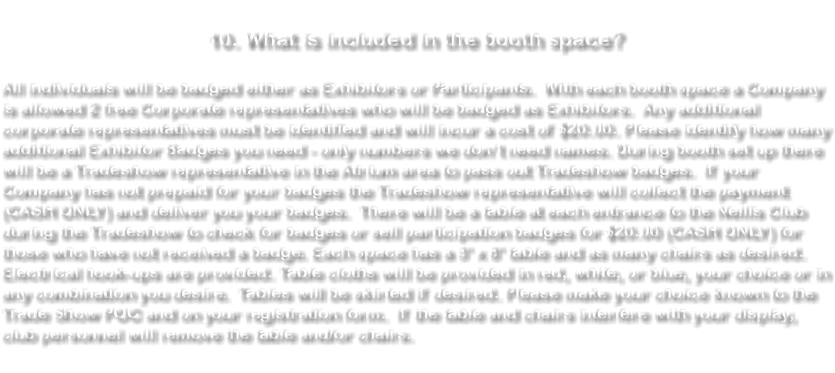  10. What is included in the booth space? All individuals will be badged either as Exhibitors or Participants. With each booth space a Company is allowed 2 free Corporate representatives who will be badged as Exhibitors. Any additional corporate representatives must be identified and will incur a cost of $20.00. Please identify how many additional Exhibitor Badges you need - only numbers we don’t need names. During booth set up there will be a Tradeshow representative in the Atrium area to pass out Tradeshow badges. If your Company has not prepaid for your badges the Tradeshow representative will collect the payment (CASH ONLY) and deliver you your badges. There will be a table at each entrance to the Nellis Club during the Tradeshow to check for badges or sell participation badges for $20.00 (CASH ONLY) for those who have not received a badge. Each space has a 3' x 8' table and as many chairs as desired. Electrical hook-ups are provided. Table cloths will be provided in red, white, or blue, your choice or in any combination you desire. Tables will be skirted if desired. Please make your choice known to the Trade Show POC and on your registration form. If the table and chairs interfere with your display, club personnel will remove the table and/or chairs. 