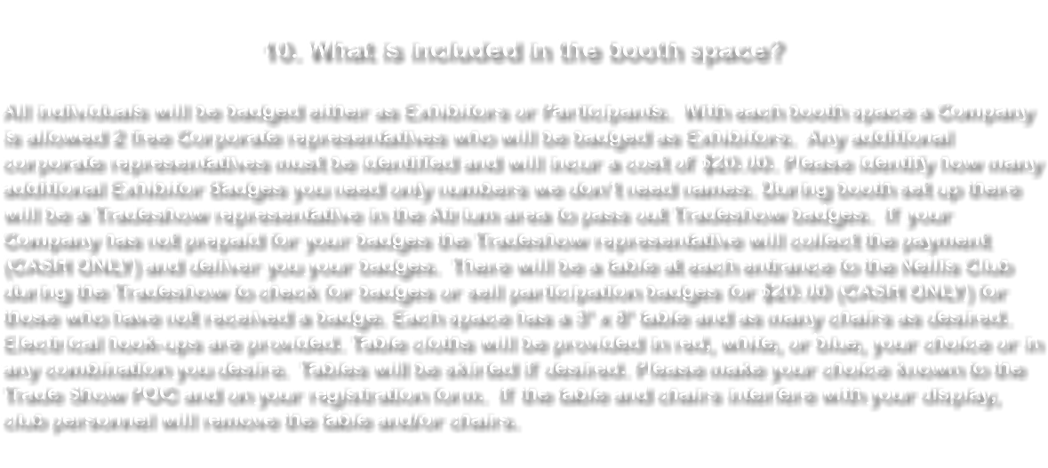 10. What is included in the booth space? All individuals will be badged either as Exhibitors or Participants. With each booth space a Company is allowed 2 free Corporate representatives who will be badged as Exhibitors. Any additional corporate representatives must be identified and will incur a cost of $20.00. Please identify how many additional Exhibitor Badges you need only numbers we don’t need names. During booth set up there will be a Tradeshow representative in the Atrium area to pass out Tradeshow badges. If your Company has not prepaid for your badges the Tradeshow representative will collect the payment (CASH ONLY) and deliver you your badges. There will be a table at each entrance to the Nellis Club during the Tradeshow to check for badges or sell participation badges for $20.00 (CASH ONLY) for those who have not received a badge. Each space has a 3' x 8' table and as many chairs as desired. Electrical hook-ups are provided. Table cloths will be provided in red, white, or blue, your choice or in any combination you desire. Tables will be skirted if desired. Please make your choice known to the Trade Show POC and on your registration form. If the table and chairs interfere with your display, club personnel will remove the table and/or chairs. 