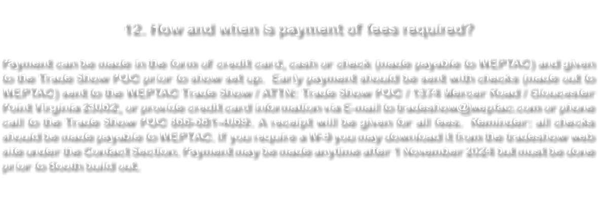  12. How and when is payment of fees required? Payment can be made in the form of credit card, cash or check (made payable to WEPTAC) and given to the Trade Show POC prior to show set up. Early payment should be sent with checks (made out to WEPTAC) sent to the WEPTAC Trade Show / ATTN: Trade Show POC / 1374 Mercer Road / Gloucester Point Virginia 23062, or provide credit card information via E-mail to tradeshow@weptac.com or phone call to the Trade Show POC 866-681-4069. A receipt will be given for all fees. Reminder: all checks should be made payable to WEPTAC. If you require a W-9 you may download it from the tradeshow web site under the Contact Section. Payment may be made anytime after 1 November 2024 but must be done prior to Booth build out. 