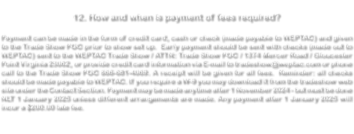  12. How and when is payment of fees required? Payment can be made in the form of credit card, cash or check (made payable to WEPTAC) and given to the Trade Show POC prior to show set up. Early payment should be sent with checks (made out to WEPTAC) sent to the WEPTAC Trade Show / ATTN: Trade Show POC / 1374 Mercer Road / Gloucester Point Virginia 23062, or provide credit card information via E-mail to tradeshow@weptac.com or phone call to the Trade Show POC 866-681-4069. A receipt will be given for all fees. Reminder: all checks should be made payable to WEPTAC. If you require a W-9 you may download it from the tradeshow web site under the Contact Section. Payment may be made anytime after 1 November 2024 - but must be done NLT 1 January 2025 unless different arrangements are made. Any payment after 1 January 2025 will incur a $200.00 late fee. 