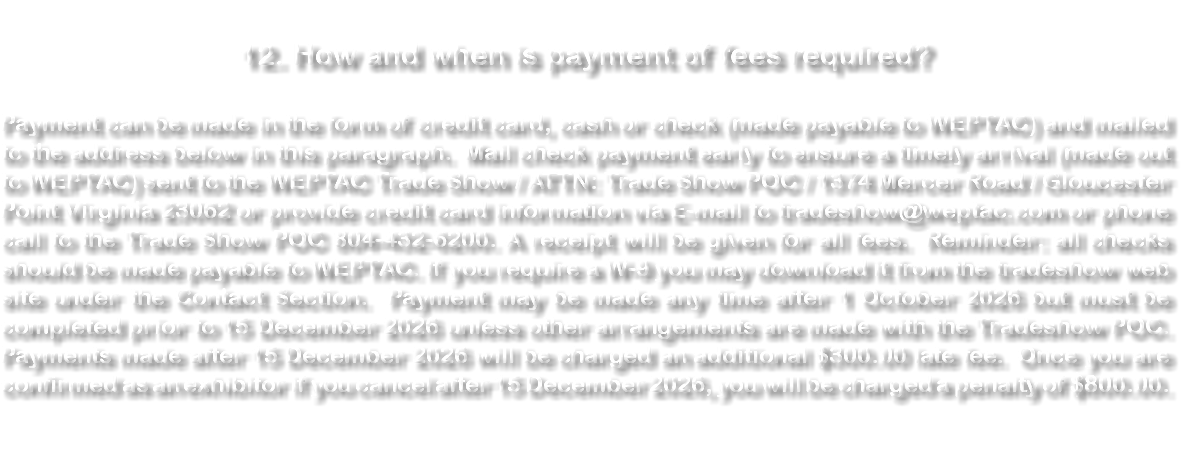 &nbsp;12. How and when is payment of fees required? Payment can be made in the form of credit card, cash or check (made payable to WEPTAC) and mailed to the address below in this paragraph. Mail check payment early to ensure a timely arrival (made out to WEPTAC) sent to the WEPTAC Trade Show / ATTN: Trade Show POC / 1374 Mercer Road / Gloucester Point Virginia 23062 or provide credit card information via E-mail to tradeshow@weptac.com or phone call to the Trade Show POC 804-432-6200. A receipt will be given for all fees. Reminder: all checks should be made payable to WEPTAC. If you require a W-9 you may download it from the tradeshow web site under the Contact Section. Payment may be made any time after 1 October 2026 but must be completed prior to 15 December 2026 unless other arrangements are made with the Tradeshow POC. Payments made after 15 December 2026 will be charged an additional $300.00 late fee. Once you are confirmed as an exhibitor if you cancel after 15 December 2026, you will be charged a penalty of $800.00. 