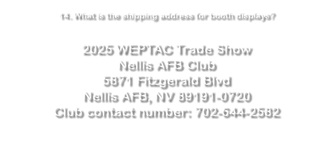  14. What is the shipping address for booth displays? 2025 WEPTAC Trade Show Nellis AFB Club 5871 Fitzgerald Blvd Nellis AFB, NV 89191-0720 Club contact number: 702-644-2582 
