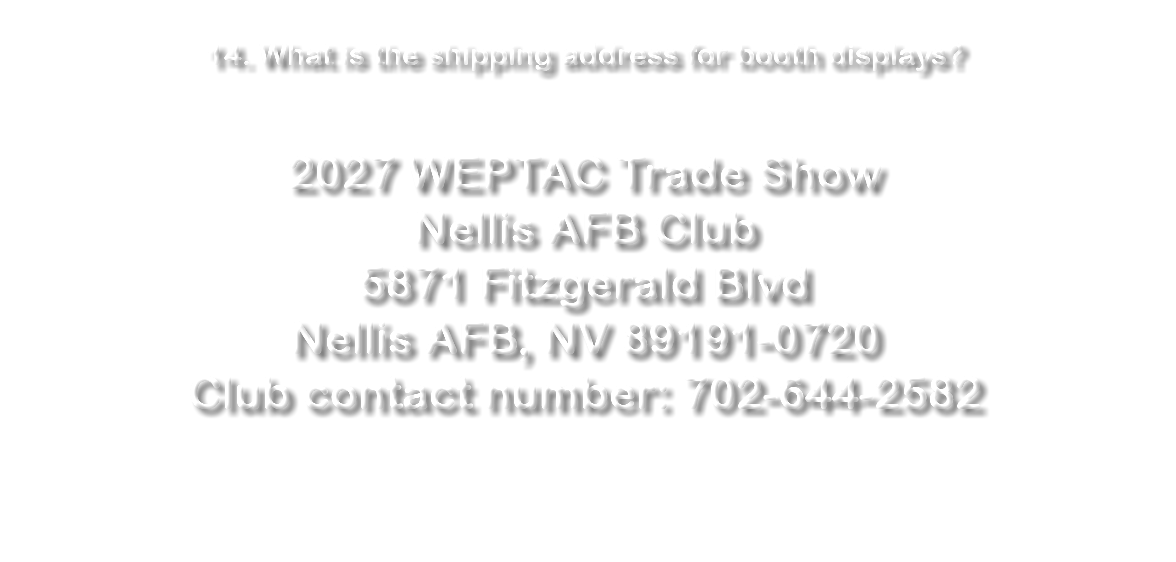 &nbsp;14. What is the shipping address for booth displays? 2027 WEPTAC Trade Show Nellis AFB Club 5871 Fitzgerald Blvd Nellis AFB, NV 89191-0720 Club contact number: 702-644-2582 