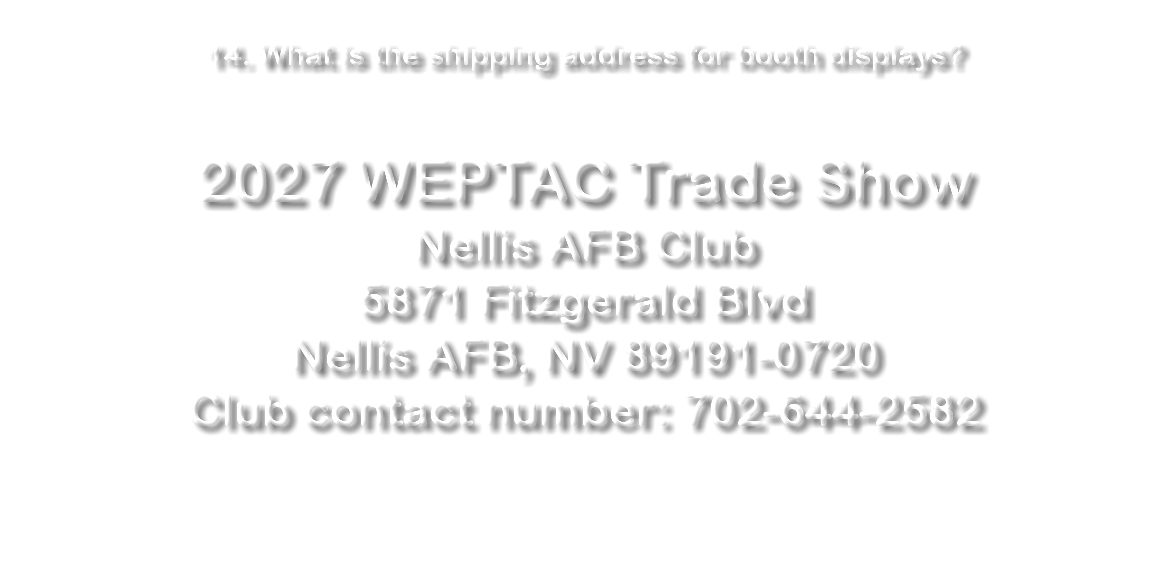 &nbsp;14. What is the shipping address for booth displays? 2027 WEPTAC Trade Show Nellis AFB Club 5871 Fitzgerald Blvd Nellis AFB, NV 89191-0720 Club contact number: 702-644-2582 