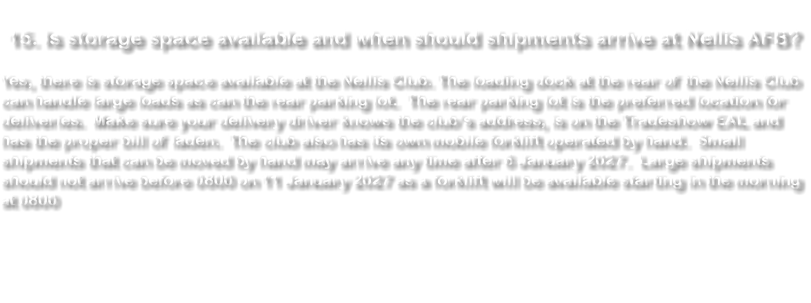 &nbsp;15. Is storage space available and when should shipments arrive at Nellis AFB? Yes, there is storage space available at the Nellis Club. The loading dock at the rear of the Nellis Club can handle large loads as can the rear parking lot. The rear parking lot is the preferred location for deliveries. Make sure your delivery driver knows the club’s address, is on the Tradeshow EAL and has the proper bill of laden. The club also has its own mobile forklift operated by hand. Small shipments that can be moved by hand may arrive any time after 6 January 2027. Large shipments should not arrive before 0800 on 11 January 2027 as a forklift will be available starting in the morning at 0800 