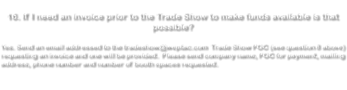  16. If I need an invoice prior to the Trade Show to make funds available is that possible? Yes. Send an email addressed to the tradeshow@weptac.com Trade Show POC (see question 8 above) requesting an invoice and one will be provided. Please send company name, POC for payment, mailing address, phone number and number of booth spaces requested. 