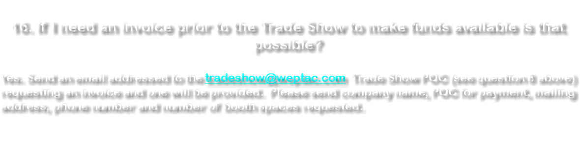 &nbsp;16. If I need an invoice prior to the Trade Show to make funds available is that possible? Yes. Send an email addressed to the tradeshow@weptac.com Trade Show POC (see question 8 above) requesting an invoice and one will be provided. Please send company name, POC for payment, mailing address, phone number and number of booth spaces requested. 