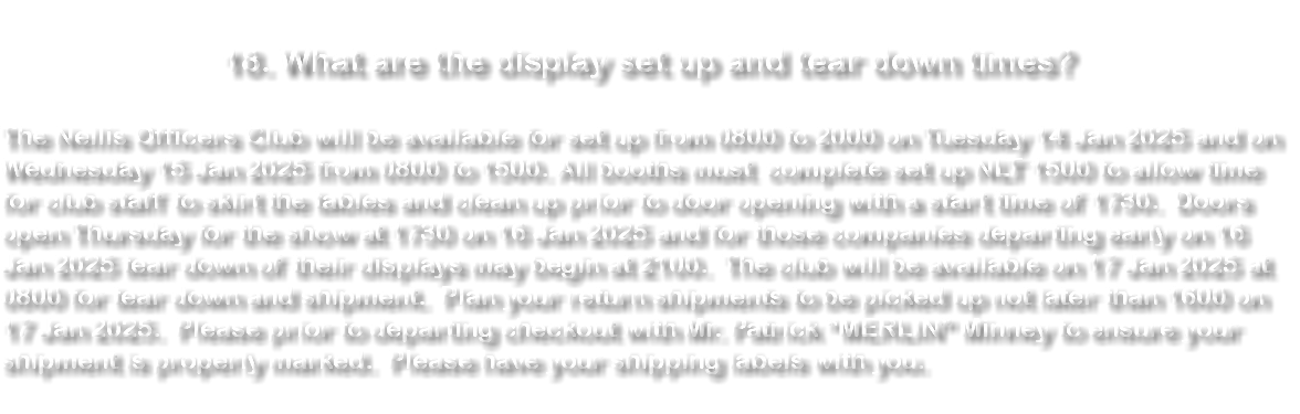  18. What are the display set up and tear down times? The Nellis Officers Club will be available for set up from 0800 to 2000 on Tuesday 14 Jan 2025 and on Wednesday 15 Jan 2025 from 0800 to 1500. All booths must complete set up NLT 1500 to allow time for club staff to skirt the tables and clean up prior to door opening with a start time of 1730. Doors open Thursday for the show at 1730 on 16 Jan 2025 and for those companies departing early on 16 Jan 2025 tear down of their displays may begin at 2100. The club will be available on 17 Jan 2025 at 0800 for tear down and shipment. Plan your return shipments to be picked up not later than 1600 on 17 Jan 2025. Please prior to departing checkout with Mr. Patrick “MERLIN” Minney to ensure your shipment is properly marked. Please have your shipping labels with you. 