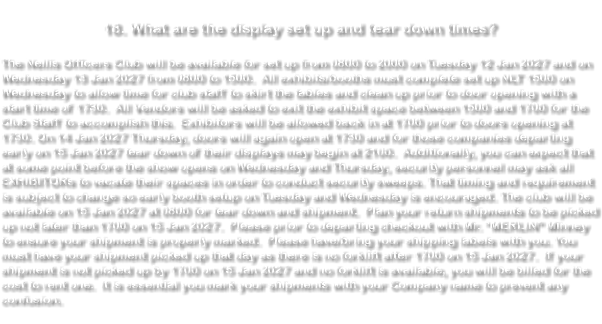 &nbsp;18. What are the display set up and tear down times? The Nellis Officers Club will be available for set up from 0800 to 2000 on Tuesday 12 Jan 2027 and on Wednesday 13 Jan 2027 from 0800 to 1500. All exhibits/booths must complete set up NLT 1500 on Wednesday to allow time for club staff to skirt the tables and clean up prior to door opening with a start time of 1730. All Vendors will be asked to exit the exhibit space between 1500 and 1700 for the Club Staff to accomplish this. Exhibitors will be allowed back in at 1700 prior to doors opening at 1730. On 14 Jan 2027 Thursday, doors will again open at 1730 and for those companies departing early on 15 Jan 2027 tear down of their displays may begin at 2100. Additionally, you can expect that at some point before the show opens on Wednesday and Thursday, security personnel may ask all EXHIBITORs to vacate their spaces in order to conduct security sweeps. That timing and requirement is subject to change so early booth setup on Tuesday and Wednesday is encouraged. The club will be available on 15 Jan 2027 at 0800 for tear down and shipment. Plan your return shipments to be picked up not later than 1700 on 15 Jan 2027. Please prior to departing checkout with Mr. “MERLIN” Minney to ensure your shipment is properly marked. Please have/bring your shipping labels with you. You must have your shipment picked up that day as there is no forklift after 1700 on 15 Jan 2027. If your shipment is not picked up by 1700 on 15 Jan 2027 and no forklift is available, you will be billed for the cost to rent one. It is essential you mark your shipments with your Company name to prevent any confusion. 